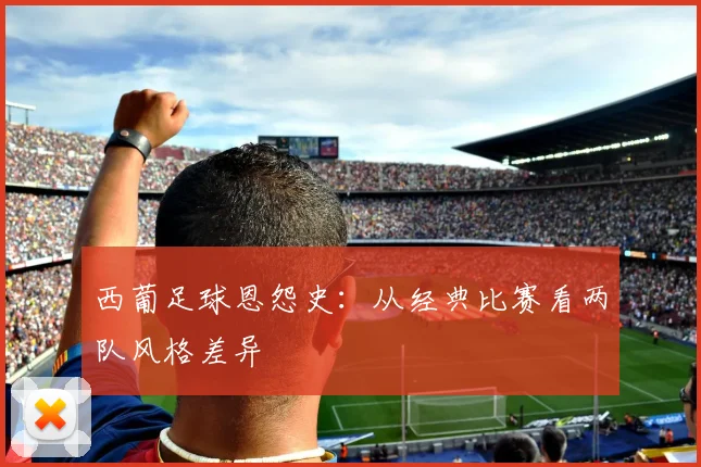 西葡足球恩怨史：从经典比赛看两队风格差异