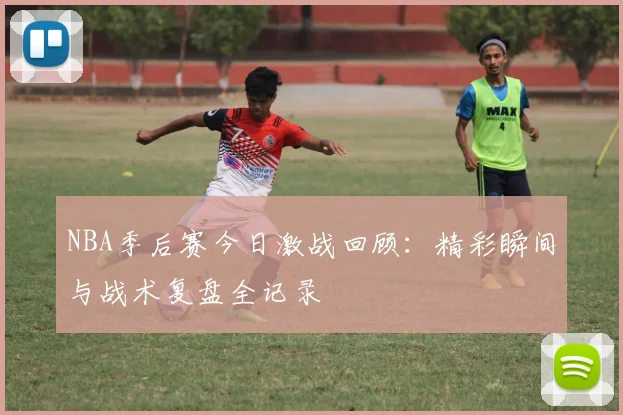 NBA季后赛今日激战回顾：精彩瞬间与战术复盘全记录