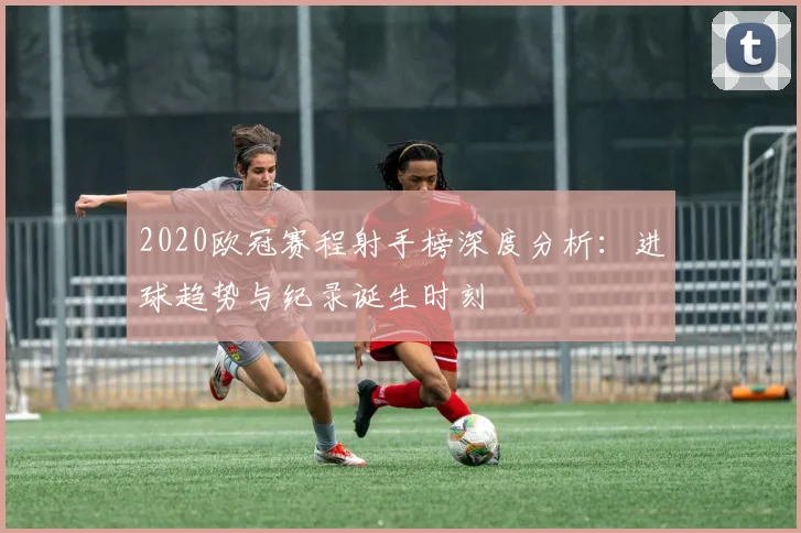 2020欧冠赛程射手榜深度分析：进球趋势与纪录诞生时刻