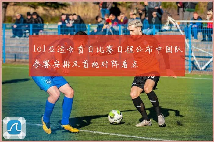 lol亚运会首日比赛日程公布中国队参赛安排及首轮对阵看点