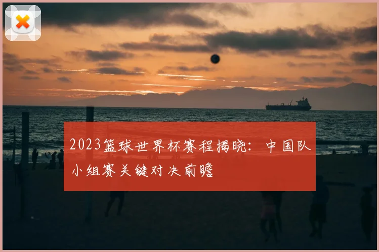 2023篮球世界杯赛程揭晓:中国队小组赛关键对决前瞻