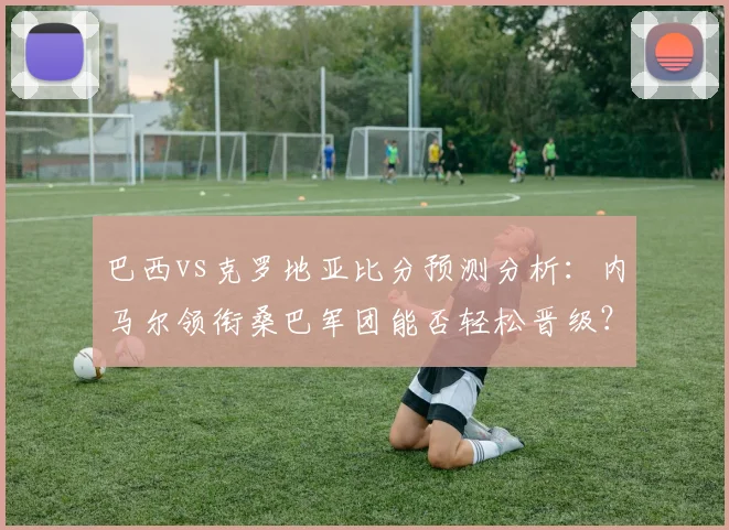 巴西vs克罗地亚比分预测分析：内马尔领衔桑巴军团能否轻松晋级？