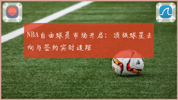 NBA自由球员市场开启：顶级球星去向与签约实时追踪