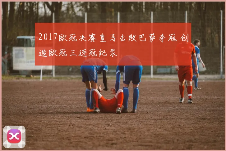 2017欧冠决赛皇马击败巴萨夺冠 创造欧冠三连冠纪录