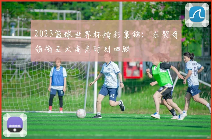 2023篮球世界杯精彩集锦：东契奇领衔五大高光时刻回顾