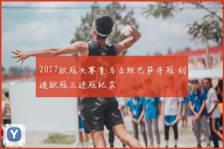 2017欧冠决赛皇马击败巴萨夺冠 创造欧冠三连冠纪录