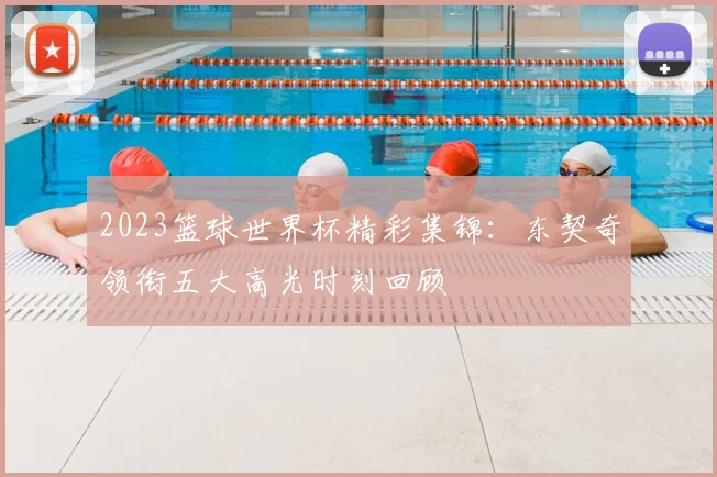 2023篮球世界杯精彩集锦：东契奇领衔五大高光时刻回顾