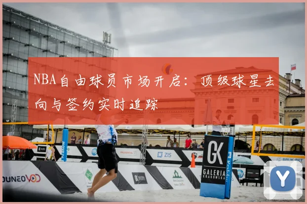 NBA自由球员市场开启：顶级球星去向与签约实时追踪