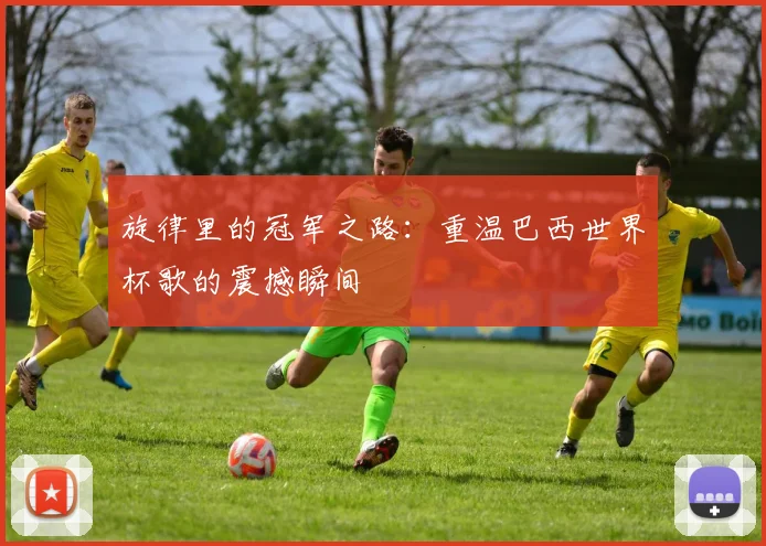 旋律里的冠军之路：重温巴西世界杯歌的震撼瞬间
