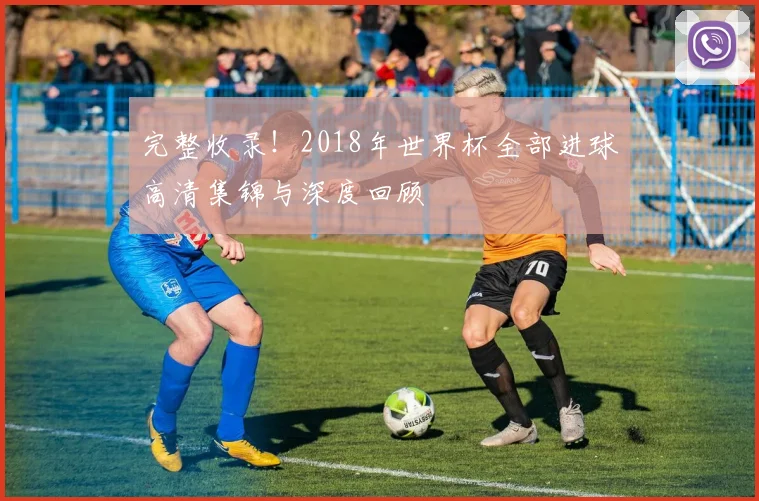 完整收录！2018年世界杯全部进球高清集锦与深度回顾