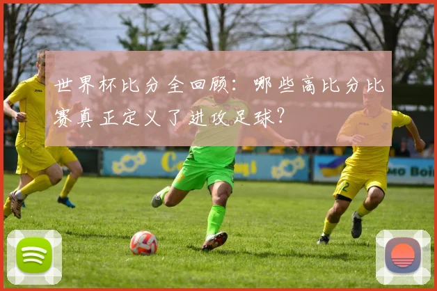 世界杯比分全回顾：哪些高比分比赛真正定义了进攻足球？