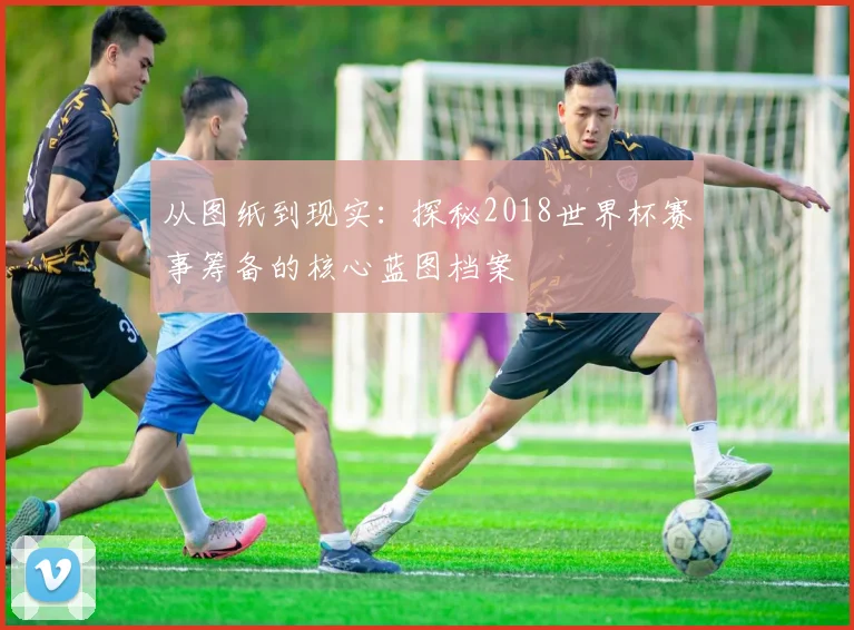 从图纸到现实：探秘2018世界杯赛事筹备的核心蓝图档案