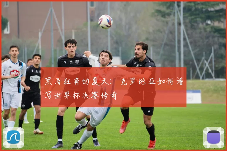 黑马狂奔的夏天：克罗地亚如何谱写世界杯决赛传奇