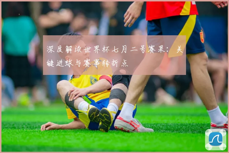 深度解读世界杯七月二号赛果：关键进球与赛事转折点
