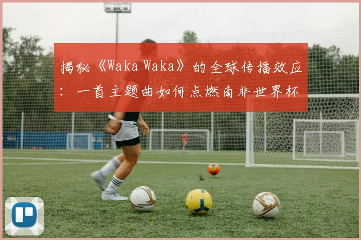揭秘《Waka Waka》的全球传播效应：一首主题曲如何点燃南非世界杯