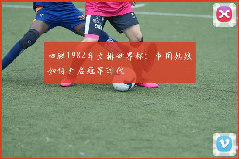 回顾1982年女排世界杯：中国姑娘如何开启冠军时代