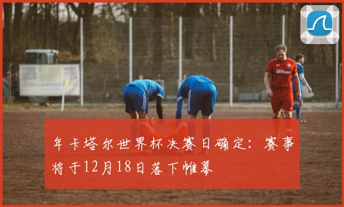 年卡塔尔世界杯决赛日确定：赛事将于12月18日落下帷幕