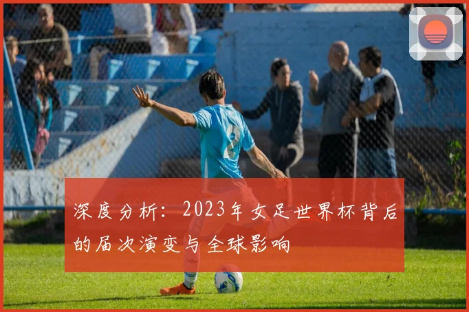 深度分析：2023年女足世界杯背后的届次演变与全球影响