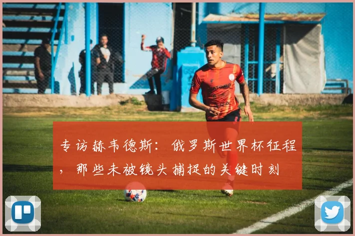 专访赫韦德斯：俄罗斯世界杯征程，那些未被镜头捕捉的关键时刻