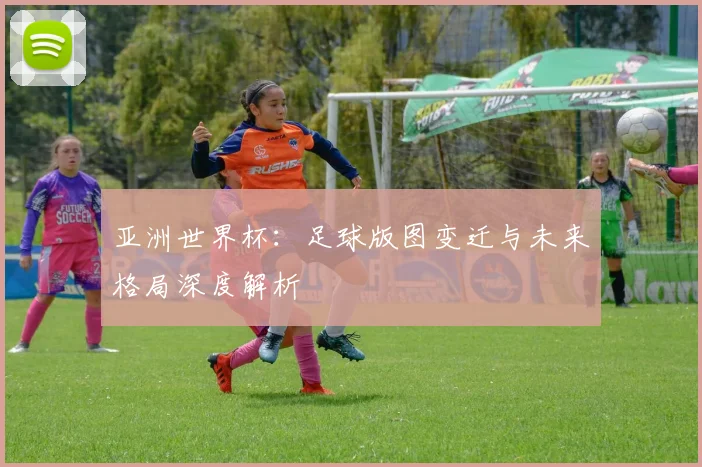亚洲世界杯：足球版图变迁与未来格局深度解析
