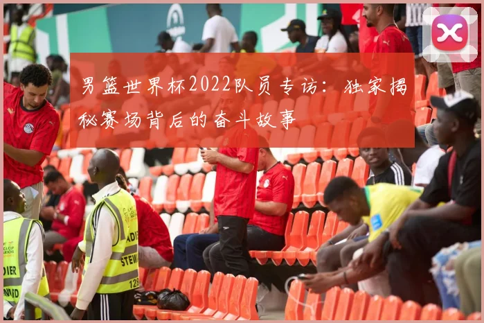 男篮世界杯2022队员专访：独家揭秘赛场背后的奋斗故事