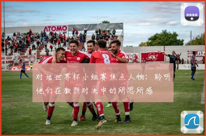 对话世界杯小组赛焦点人物:聆听他们在激烈对决中的所思所感