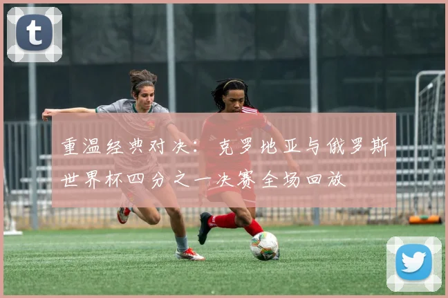 重温经典对决：克罗地亚与俄罗斯世界杯四分之一决赛全场回放