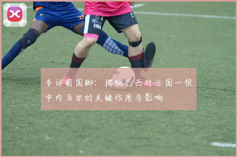 专访前国脚:揭秘巴西对法国一役中内马尔的关键作用与影响