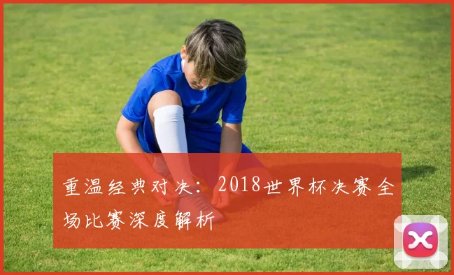 重温经典对决：2018世界杯决赛全场比赛深度解析