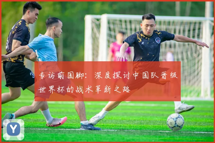 专访前国脚：深度探讨中国队晋级世界杯的战术革新之路
