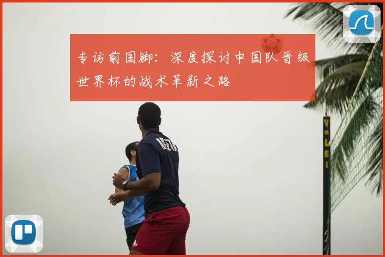 专访前国脚:深度探讨中国队晋级世界杯的战术革新之路