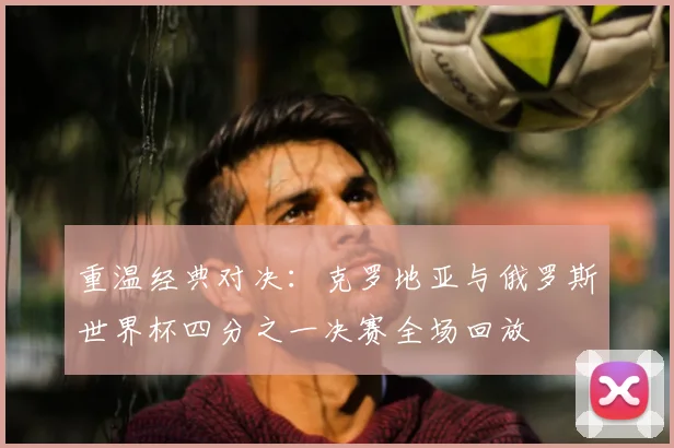重温经典对决：克罗地亚与俄罗斯世界杯四分之一决赛全场回放