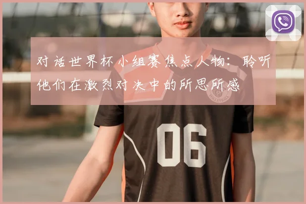 对话世界杯小组赛焦点人物:聆听他们在激烈对决中的所思所感