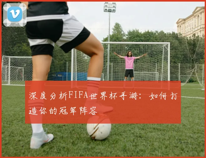 深度分析FIFA世界杯手游：如何打造你的冠军阵容