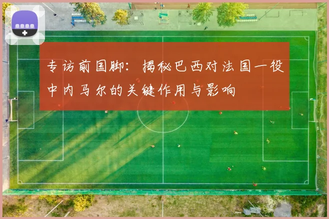 专访前国脚：揭秘巴西对法国一役中内马尔的关键作用与影响