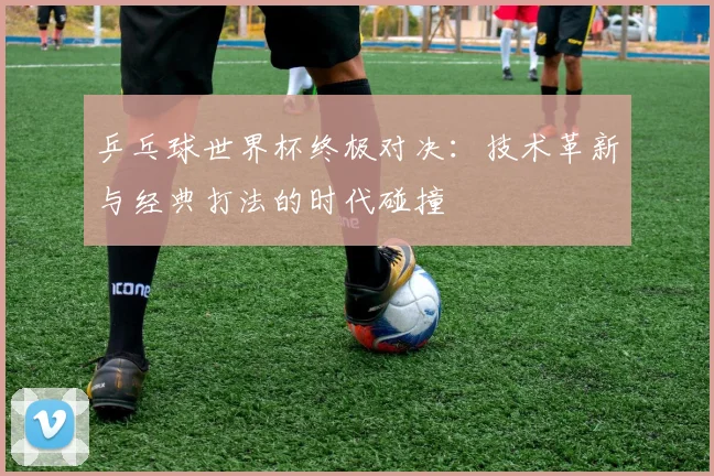乒乓球世界杯终极对决:技术革新与经典打法的时代碰撞
