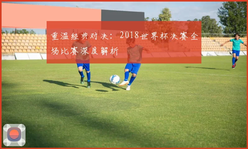 重温经典对决：2018世界杯决赛全场比赛深度解析