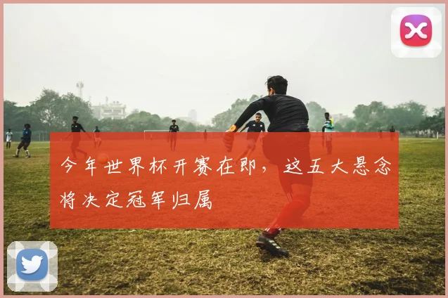 今年世界杯开赛在即，这五大悬念将决定冠军归属