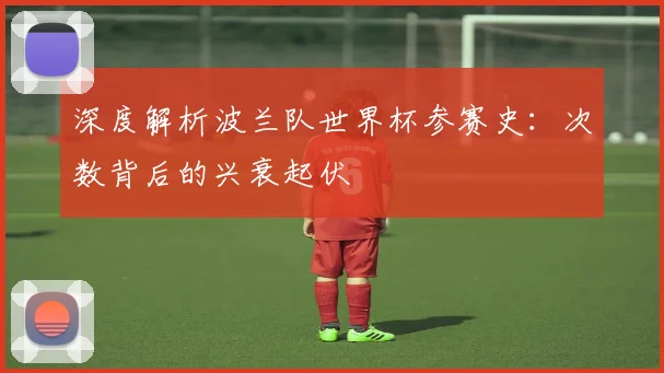 深度解析波兰队世界杯参赛史:次数背后的兴衰起伏